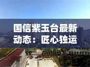 国信紫玉台最新动态：匠心独运，品质生活新篇章