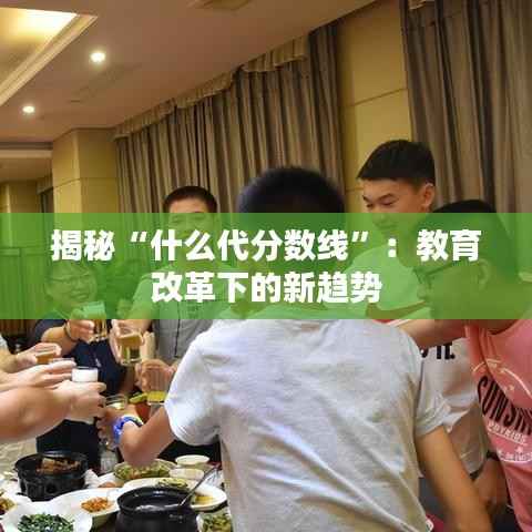 揭秘“什么代分数线”：教育改革下的新趋势
