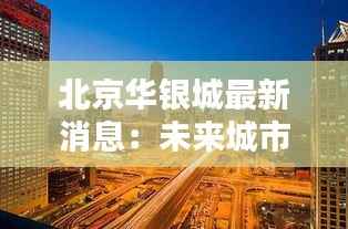 北京华银城最新消息：未来城市生活的典范