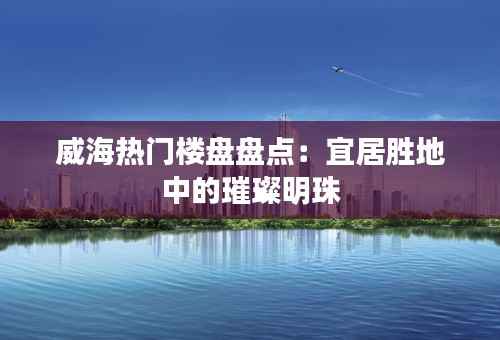 威海热门楼盘盘点：宜居胜地中的璀璨明珠