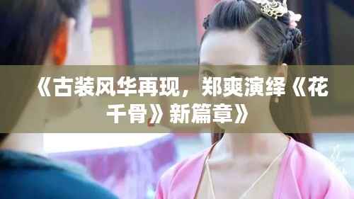 《古装风华再现，郑爽演绎《花千骨》新篇章》