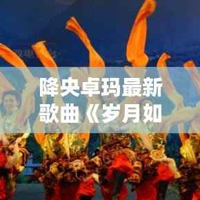 降央卓玛最新歌曲《岁月如歌》唱响深情岁月，唤醒心灵共鸣