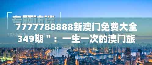 7777788888新澳门免费大全349期＂：一生一次的澳门旅游指南