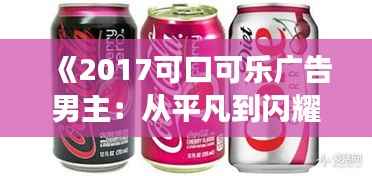 《2017可口可乐广告男主：从平凡到闪耀的蜕变之旅》