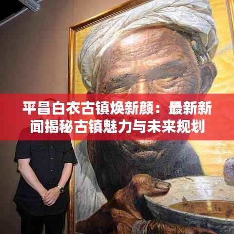 平昌白衣古镇焕新颜：最新新闻揭秘古镇魅力与未来规划