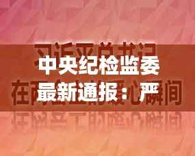 中央纪检监委最新通报：严肃查处违纪违法行为，强化党风廉政建设
