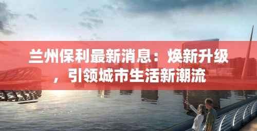 兰州保利最新消息：焕新升级，引领城市生活新潮流