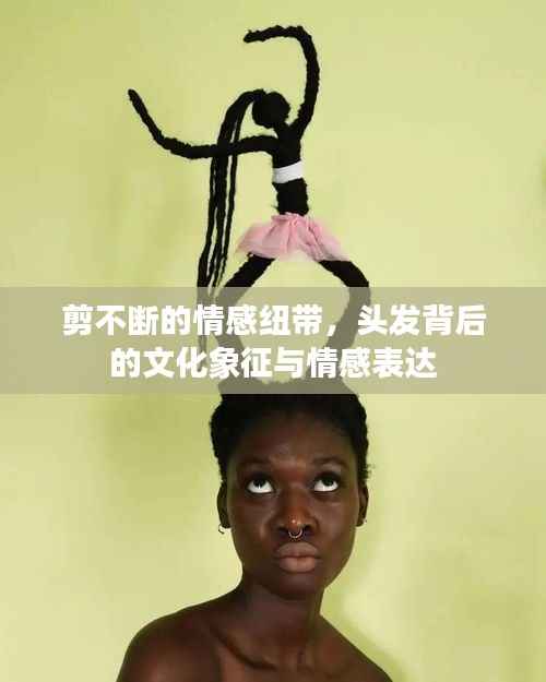 剪不断的情感纽带，头发背后的文化象征与情感表达