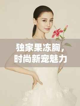 独家果冻胸，时尚新宠魅力大揭秘！