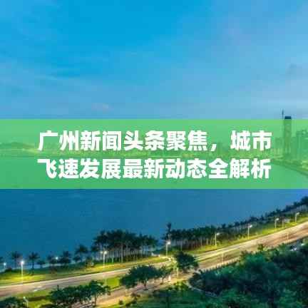 广州新闻头条聚焦，城市飞速发展最新动态全解析