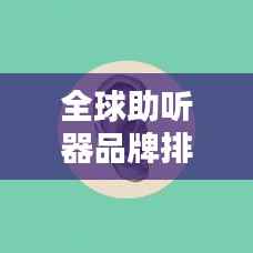 全球助听器品牌排行榜TOP未知，选购指南与品牌推荐