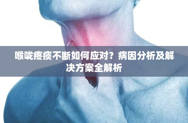 喉咙疼痰不断如何应对？病因分析及解决方案全解析