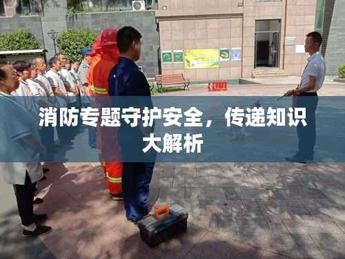 消防专题守护安全，传递知识大解析