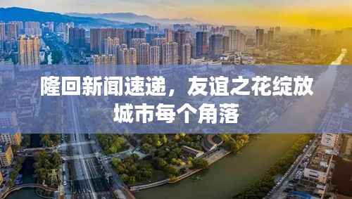 隆回新闻速递，友谊之花绽放城市每个角落