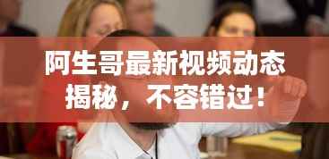 阿生哥最新视频动态揭秘，不容错过！